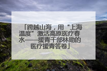 跨越山海，用“上海温度”激活高原医疗春水——援青干部林勋的医疗援青答卷