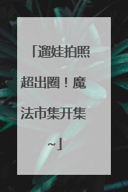 遛娃拍照超出圈！魔法市集开集~