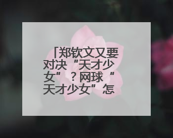 郑钦文又要对决“天才少女”？网球“天才少女”怎么这么多！