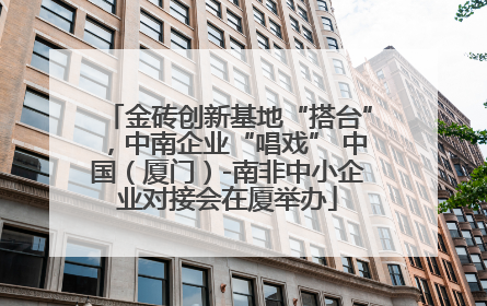 金砖创新基地“搭台”，中南企业“唱戏” 中国（厦门）-南非中小企业对接会在厦举办