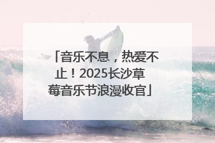 音乐不息，热爱不止！2025长沙草莓音乐节浪漫收官