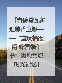 青砖黛瓦邂逅粽香童趣——“童玩栖霞街 粽香端午节”邀您共织时光记忆
