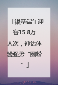 银基端午迎客15.8万人次，神话体验强势“圈粉”