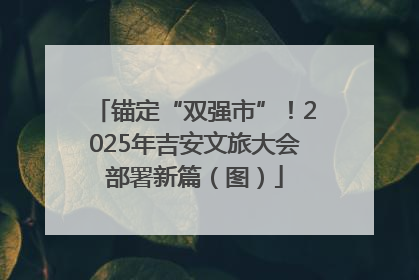 锚定“双强市”！2025年吉安文旅大会部署新篇（图）