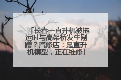 长春一直升机被拖运时与高架桥发生剐蹭？汽修店：是直升机模型，正在维修