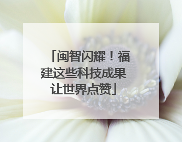 闽智闪耀！福建这些科技成果让世界点赞