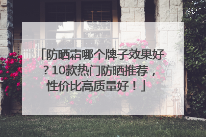 防晒霜哪个牌子效果好？10款热门防晒推荐，性价比高质量好！