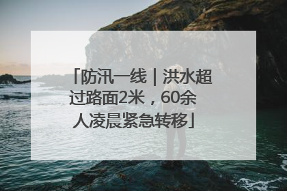 防汛一线｜洪水超过路面2米，60余人凌晨紧急转移