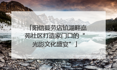 阳信县劳店镇湖畔嘉苑社区打造家门口的“光影文化盛宴”