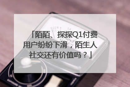 陌陌、探探Q1付费用户纷纷下滑，陌生人社交还有价值吗？