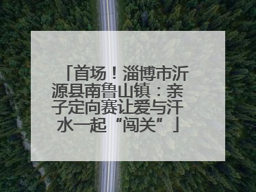 首场！淄博市沂源县南鲁山镇：亲子定向赛让爱与汗水一起“闯关”