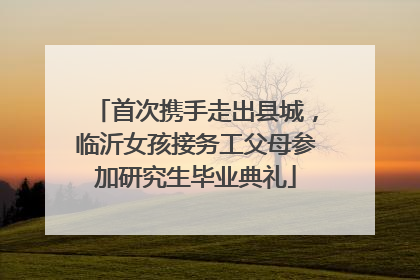 首次携手走出县城，临沂女孩接务工父母参加研究生毕业典礼
