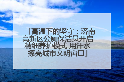 高温下的坚守：济南高新区公厕保洁员开启精细养护模式 用汗水擦亮城市文明窗口