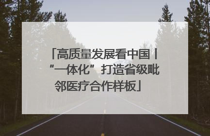 高质量发展看中国丨“一体化”打造省级毗邻医疗合作样板