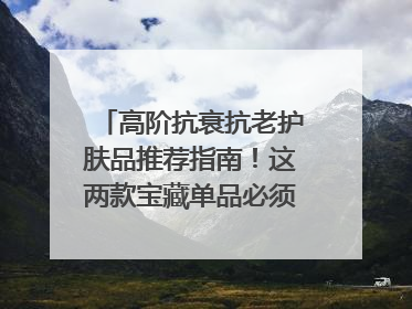 高阶抗衰抗老护肤品推荐指南！这两款宝藏单品必须纳入清单