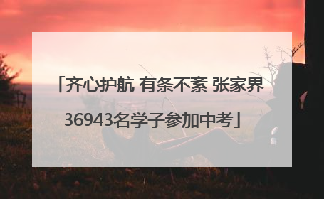 齐心护航 有条不紊 张家界36943名学子参加中考