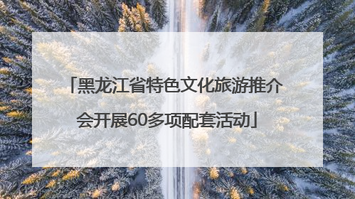 黑龙江省特色文化旅游推介会开展60多项配套活动