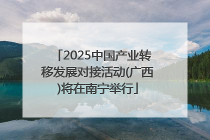 2025中国产业转移发展对接活动(广西)将在南宁举行