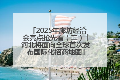 2025年廊坊经洽会亮点抢先看（二）丨河北将面向全球首次发布国际化招商地图