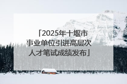 2025年十堰市事业单位引进高层次人才笔试成绩发布