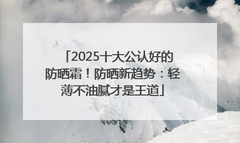 2025十大公认好的防晒霜！防晒新趋势：轻薄不油腻才是王道