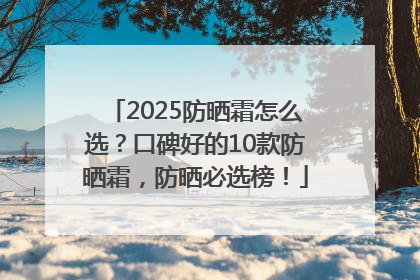 2025防晒霜怎么选？口碑好的10款防晒霜，防晒必选榜！