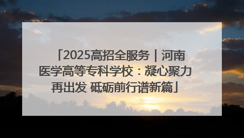 2025高招全服务｜河南医学高等专科学校：凝心聚力再出发 砥砺前行谱新篇