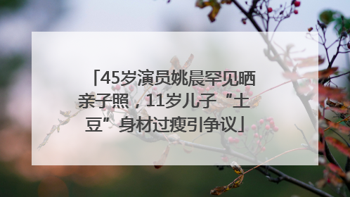 45岁演员姚晨罕见晒亲子照，11岁儿子“土豆”身材过瘦引争议