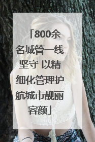 800余名城管一线坚守 以精细化管理护航城市靓丽容颜